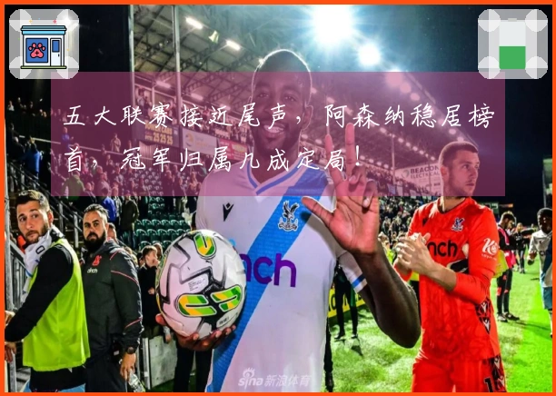 五大联赛接近尾声，阿森纳稳居榜首，冠军归属几成定局！