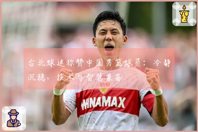 台北球迷称赞中国男篮球员：冷静沉稳，技术与智慧兼备