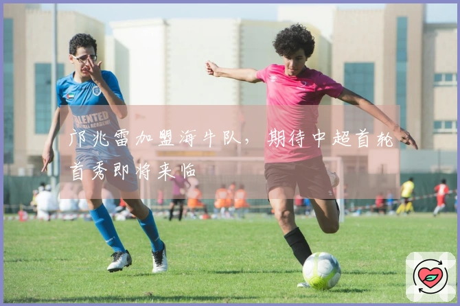 邝兆雷加盟海牛队，期待中超首轮首秀即将来临