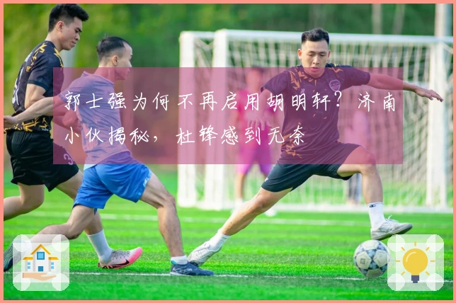 郭士强为何不再启用胡明轩？济南小伙揭秘，杜锋感到无奈