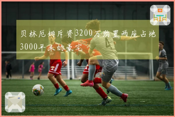 贝林厄姆斥资3200万购置两座占地3000平米的豪宅