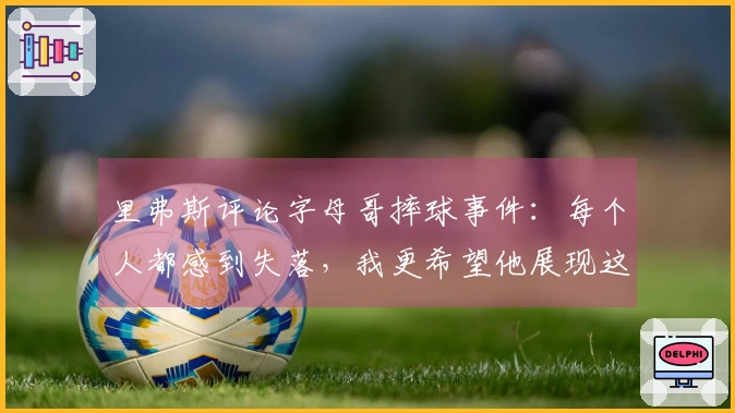 里弗斯评论字母哥摔球事件：每个人都感到失落，我更希望他展现这种情绪