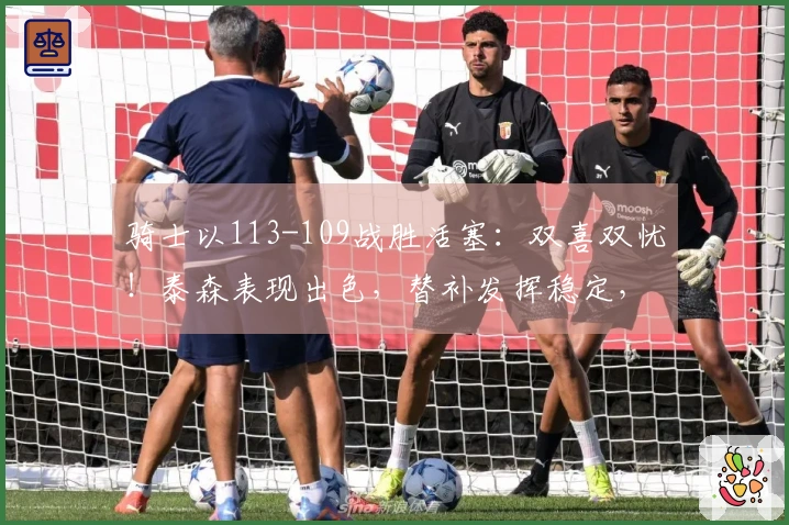 骑士以113-109战胜活塞：双喜双忧！泰森表现出色，替补发挥稳定，阿伦遭遇膝伤！