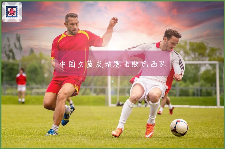 中国女篮友谊赛击败巴西队
