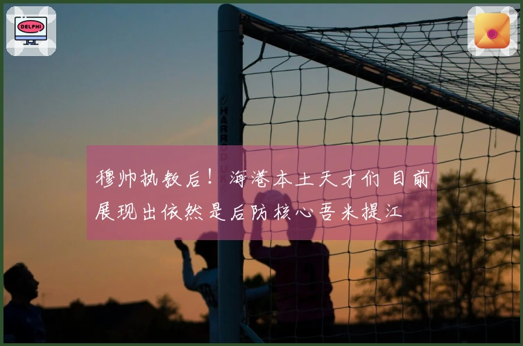 穆帅执教后！海港本土天才们 目前展现出依然是后防核心吾米提江