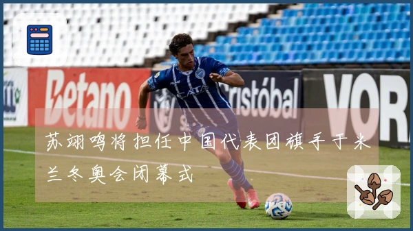 苏翊鸣将担任中国代表团旗手于米兰冬奥会闭幕式