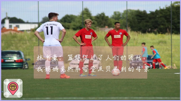 林书豪：篮球促进了人们的团结，我妈妈竟然和哈登及贝弗利的母亲成了好友