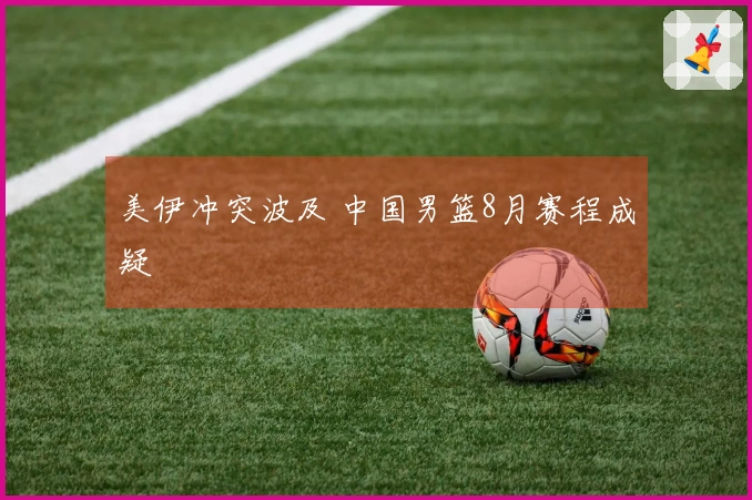 美伊冲突波及 中国男篮8月赛程成疑