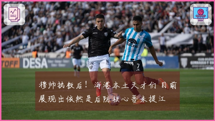 穆帅执教后！海港本土天才们 目前展现出依然是后防核心吾米提江