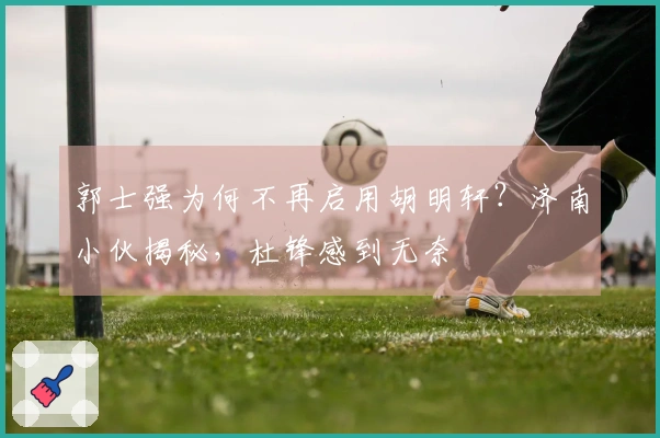 郭士强为何不再启用胡明轩？济南小伙揭秘，杜锋感到无奈
