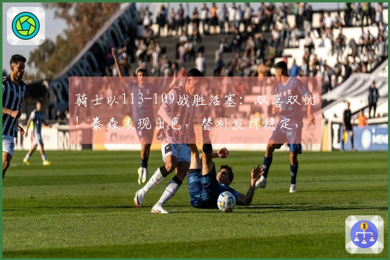 骑士以113-109战胜活塞：双喜双忧！泰森表现出色，替补发挥稳定，阿伦遭遇膝伤！