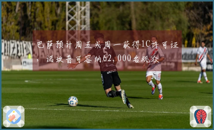 巴萨预计周五或周一获得1C许可证，诺坎普可容纳62,000名观众