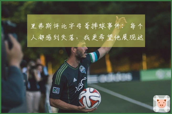 里弗斯评论字母哥摔球事件：每个人都感到失落，我更希望他展现这种情绪